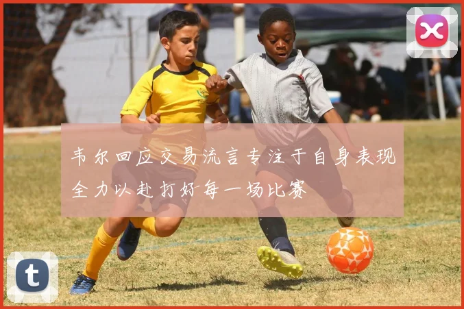 韦尔回应交易流言专注于自身表现全力以赴打好每一场比赛