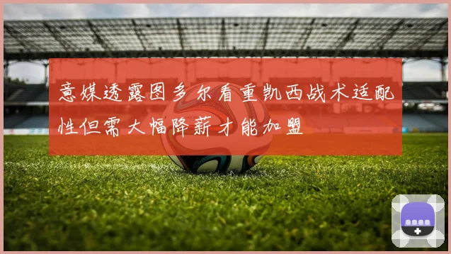 意媒透露图多尔看重凯西战术适配性但需大幅降薪才能加盟