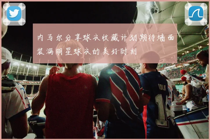 内马尔分享球衣收藏计划期待墙面装满明星球衣的美好时刻