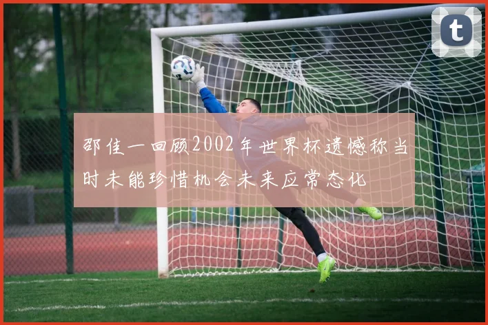 邵佳一回顾2002年世界杯遗憾称当时未能珍惜机会未来应常态化