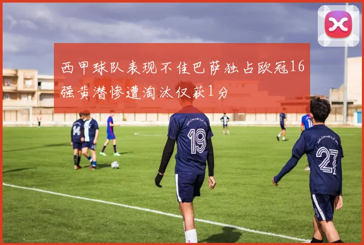 西甲球队表现不佳巴萨独占欧冠16强黄潜惨遭淘汰仅获1分
