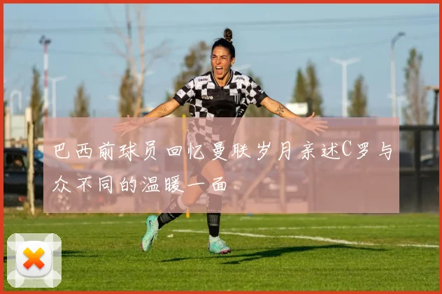 巴西前球员回忆曼联岁月亲述C罗与众不同的温暖一面