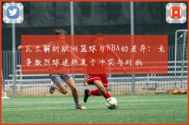 瓦兰解析欧洲篮球与NBA的差异：竞争激烈球迷热衷于冲突与对抗