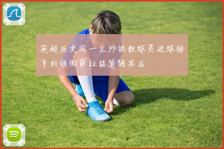 英超历史同一主帅执教球员进球榜亨利领衔萨拉赫紧随其后