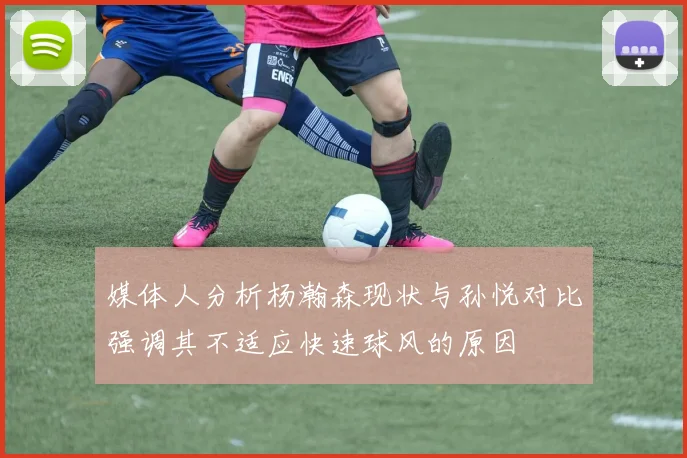 媒体人分析杨瀚森现状与孙悦对比强调其不适应快速球风的原因