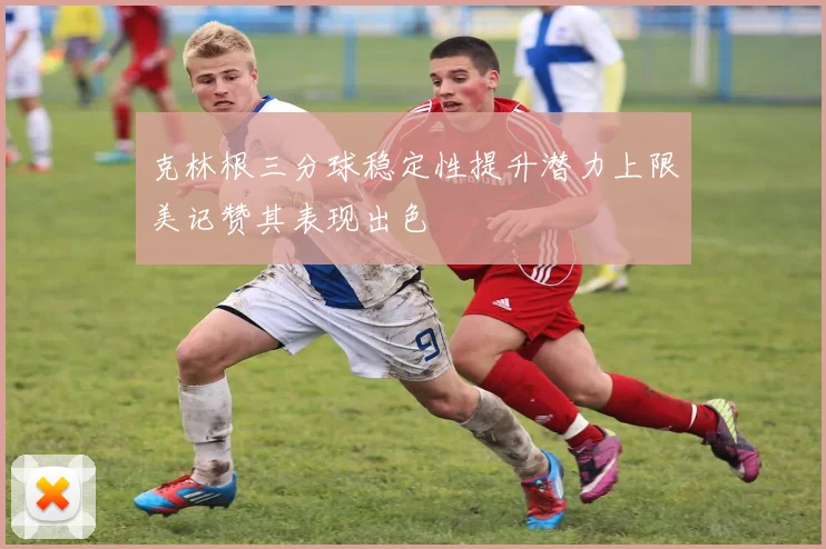 克林根三分球稳定性提升潜力上限美记赞其表现出色