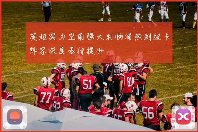 英超实力空前强大利物浦热刺纽卡阵容深度亟待提升