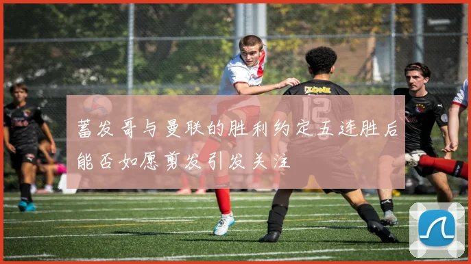 蓄发哥与曼联的胜利约定五连胜后能否如愿剪发引发关注