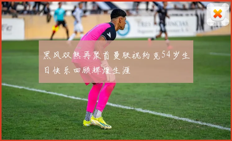 黑风双煞再聚首曼联祝约克54岁生日快乐回顾辉煌生涯