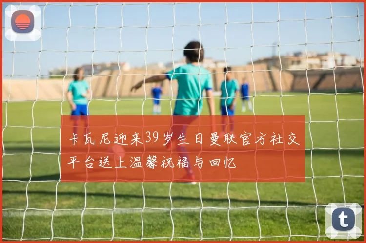 卡瓦尼迎来39岁生日曼联官方社交平台送上温馨祝福与回忆