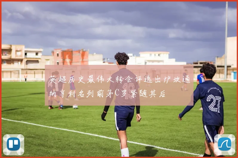 英超历史最伟大转会评选出炉坎通纳亨利名列前茅C罗紧随其后