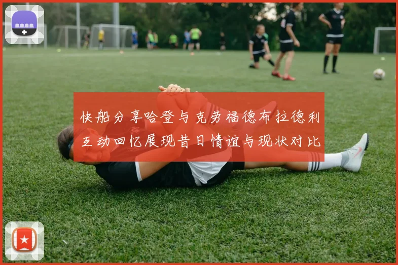 快船分享哈登与克劳福德布拉德利互动回忆展现昔日情谊与现状对比