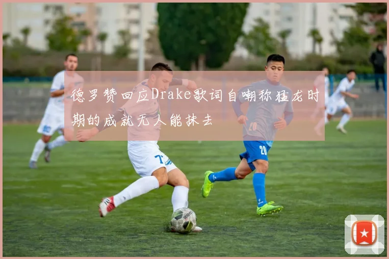 德罗赞回应Drake歌词自嘲称猛龙时期的成就无人能抹去