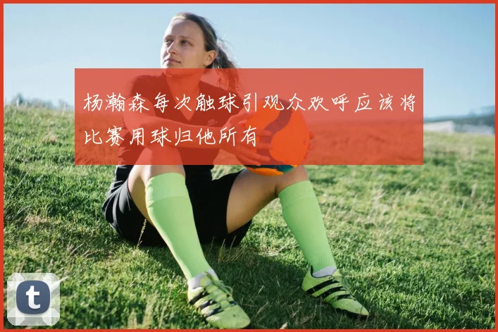 杨瀚森每次触球引观众欢呼应该将比赛用球归他所有