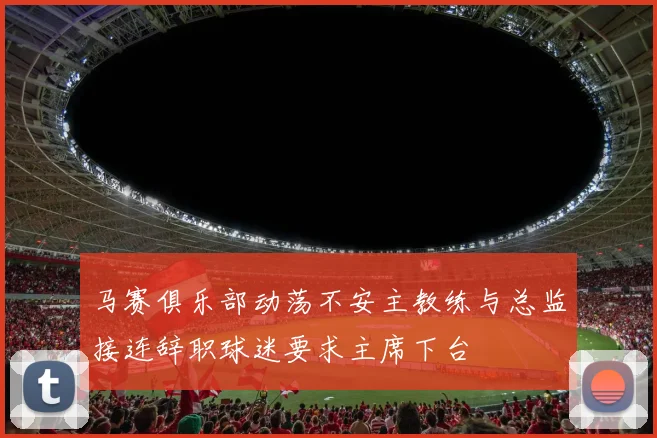 马赛俱乐部动荡不安主教练与总监接连辞职球迷要求主席下台