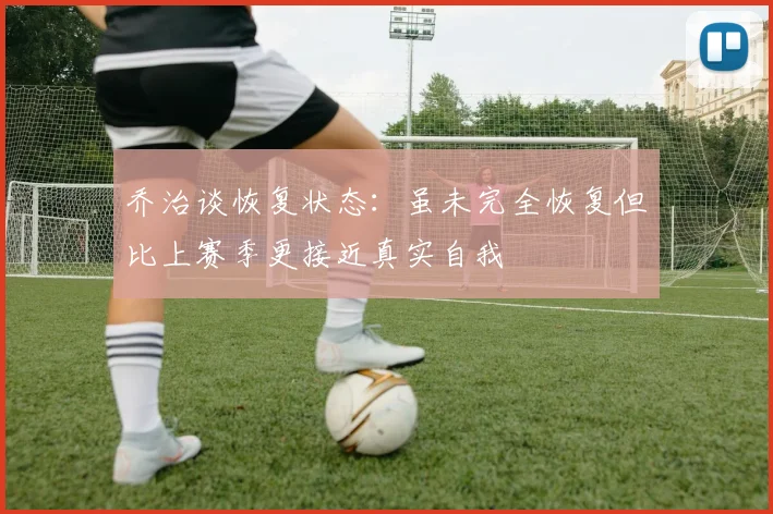 乔治谈恢复状态：虽未完全恢复但比上赛季更接近真实自我