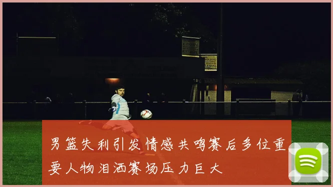 男篮失利引发情感共鸣赛后多位重要人物泪洒赛场压力巨大