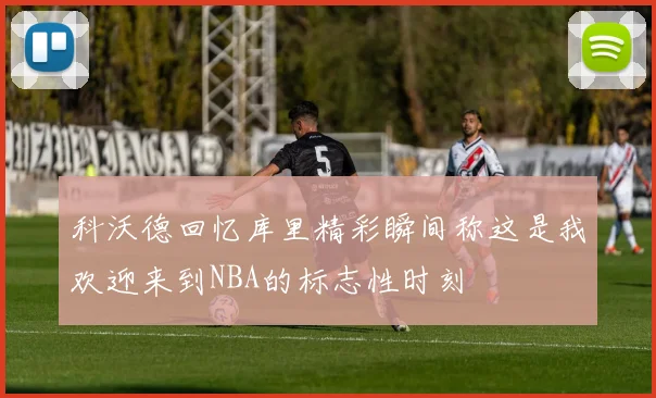 科沃德回忆库里精彩瞬间称这是我欢迎来到NBA的标志性时刻