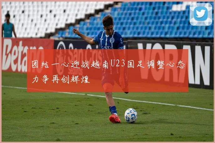 团结一心迎战越南U23国足调整心态力争再创辉煌