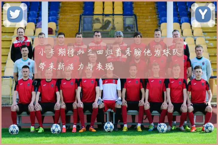 小卡期待加兰回归首秀盼他为球队带来新活力与表现