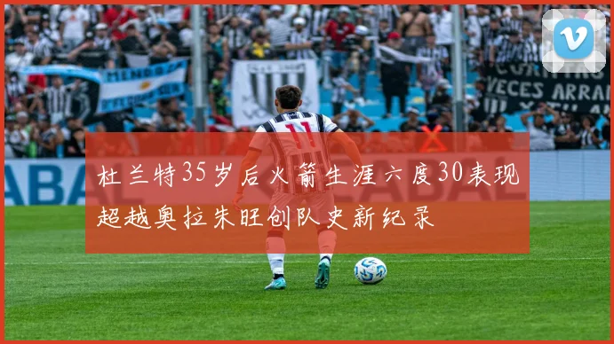 杜兰特35岁后火箭生涯六度30表现超越奥拉朱旺创队史新纪录