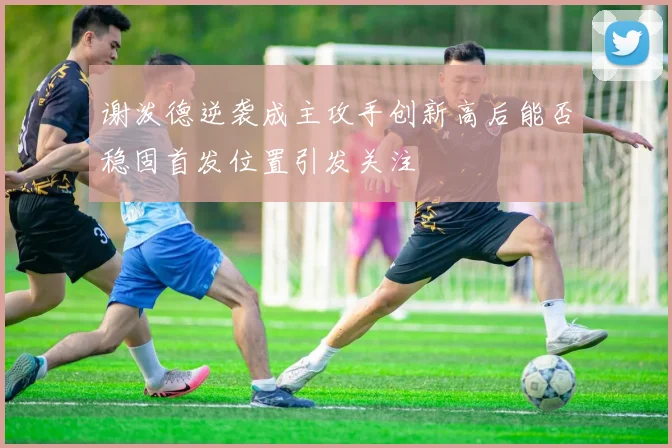 谢泼德逆袭成主攻手创新高后能否稳固首发位置引发关注