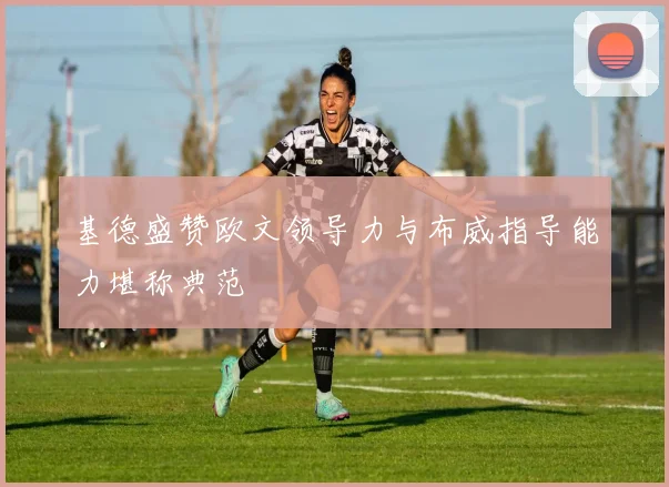 基德盛赞欧文领导力与布威指导能力堪称典范