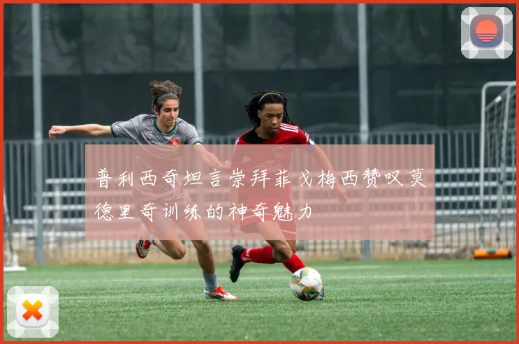 普利西奇坦言崇拜菲戈梅西赞叹莫德里奇训练的神奇魅力