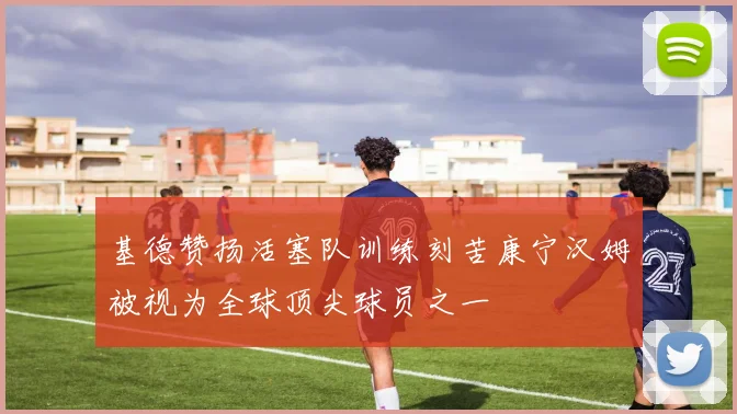 基德赞扬活塞队训练刻苦康宁汉姆被视为全球顶尖球员之一