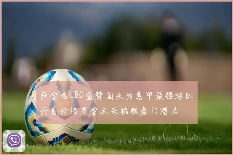 萨索洛CEO盛赞国米为意甲最强球队并看好格罗索未来执教豪门潜力