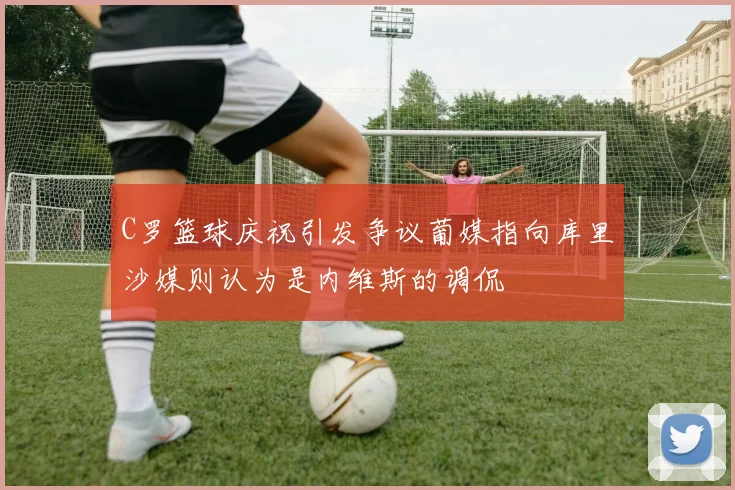 C罗篮球庆祝引发争议葡媒指向库里沙媒则认为是内维斯的调侃